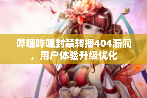哔哩哔哩封禁转播404漏洞，用户体验升级优化