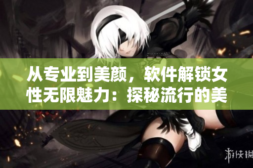 从专业到美颜，软件解锁女性无限魅力：探秘流行的美容软件技术