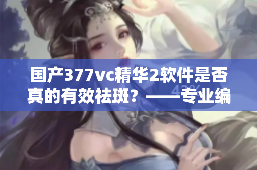 国产377vc精华2软件是否真的有效祛斑？——专业编辑揭秘