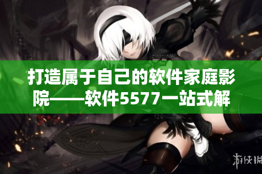 打造属于自己的软件家庭影院——软件5577一站式解决方案