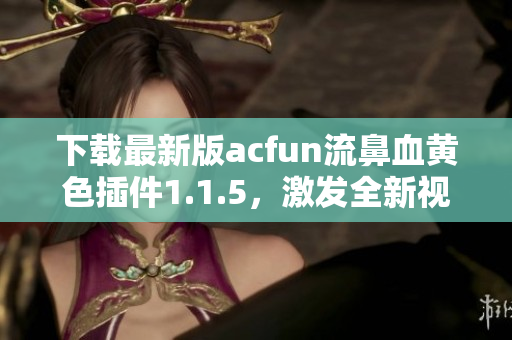 下载最新版acfun流鼻血黄色插件1.1.5，激发全新视觉享受！