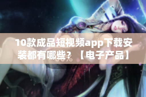 10款成品短视频app下载安装都有哪些？【电子产品】