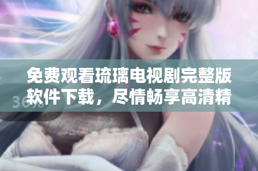 免费观看琉璃电视剧完整版软件下载，尽情畅享高清精彩剧集