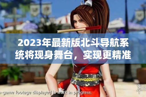 2023年最新版北斗导航系统将现身舞台，实现更精准、高效的定位功能