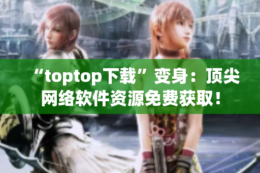 “toptop下载”变身：顶尖网络软件资源免费获取！