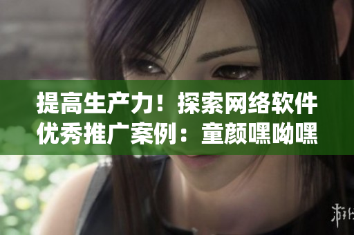 提高生产力！探索网络软件优秀推广案例：童颜嘿呦嘿呦app网站成功之路