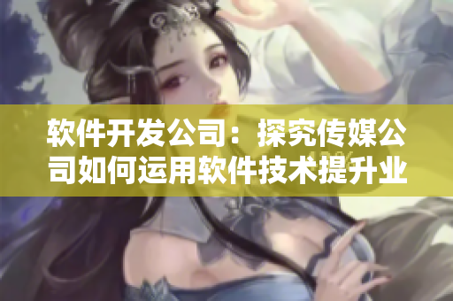 软件开发公司：探究传媒公司如何运用软件技术提升业务效率