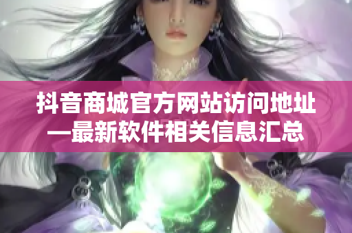 抖音商城官方网站访问地址—最新软件相关信息汇总
