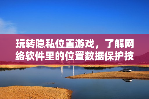 玩转隐私位置游戏，了解网络软件里的位置数据保护技巧