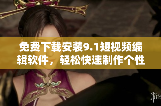 免费下载安装9.1短视频编辑软件，轻松快速制作个性化短视频
