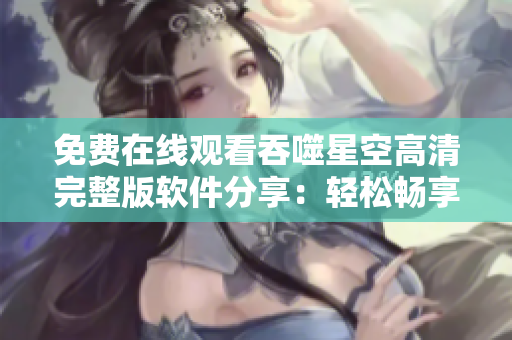 免费在线观看吞噬星空高清完整版软件分享：轻松畅享明星之作