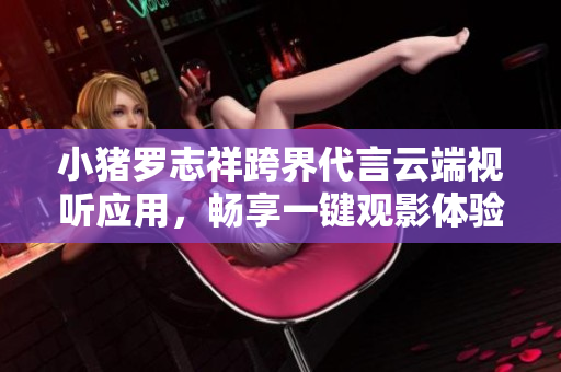 小猪罗志祥跨界代言云端视听应用，畅享一键观影体验