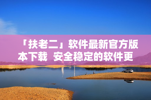 「扶老二」软件最新官方版本下载  安全稳定的软件更新指南