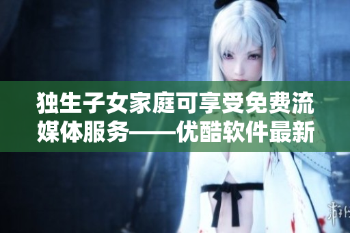 独生子女家庭可享受免费流媒体服务——优酷软件最新优惠！