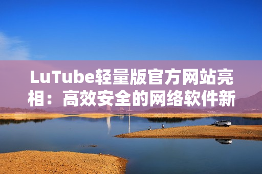 LuTube轻量版官方网站亮相：高效安全的网络软件新选择！