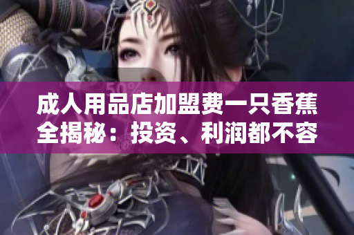 成人用品店加盟费一只香蕉全揭秘：投资、利润都不容错过！