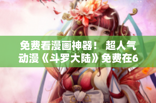 免费看漫画神器！ 超人气动漫《斗罗大陆》免费在6漫画软件上阅读！