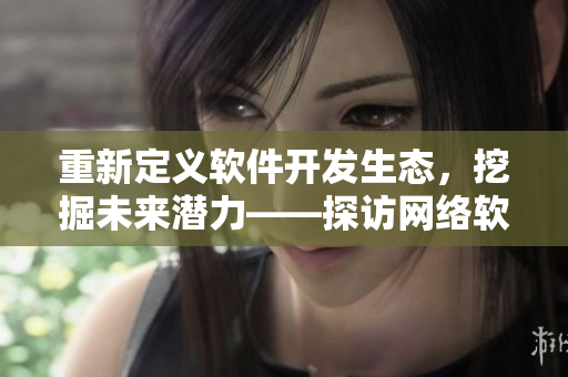 重新定义软件开发生态，挖掘未来潜力——探访网络软件二线三线建设