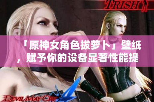 「原神女角色拔萝卜」壁纸，赋予你的设备显著性能提升