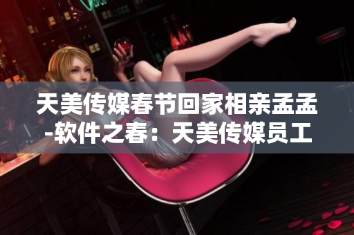 天美传媒春节回家相亲孟孟-软件之春：天美传媒员工返乡相亲孟孟