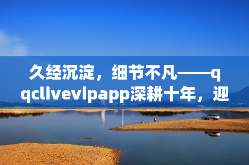 久经沉淀，细节不凡——qqclivevipapp深耕十年，迎来2023重生
