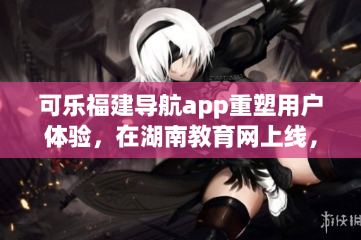 可乐福建导航app重塑用户体验，在湖南教育网上线，助力教育软件市场繁荣
