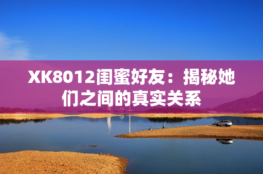 XK8012闺蜜好友：揭秘她们之间的真实关系