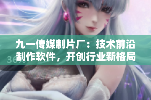 九一传媒制片厂：技术前沿制作软件，开创行业新格局