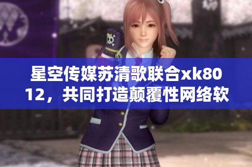 星空传媒苏清歌联合xk8012，共同打造颠覆性网络软件