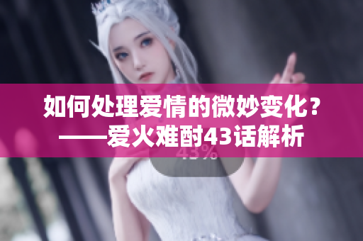 如何处理爱情的微妙变化？——爱火难酎43话解析