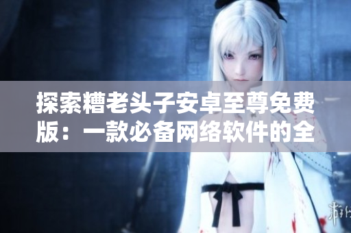 探索糟老头子安卓至尊免费版：一款必备网络软件的全面评测