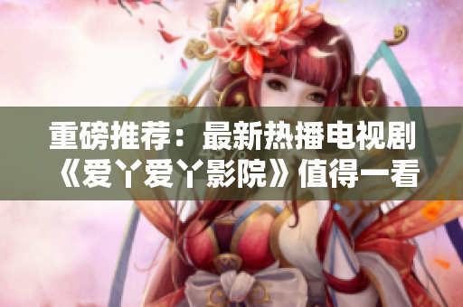 重磅推荐：最新热播电视剧《爱丫爱丫影院》值得一看！