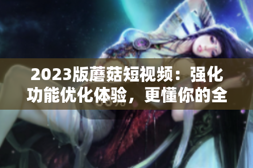 2023版蘑菇短视频：强化功能优化体验，更懂你的全方位软件！