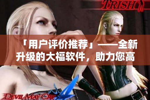 「用户评价推荐」——全新升级的大福软件，助力您高效便捷完成各项任务