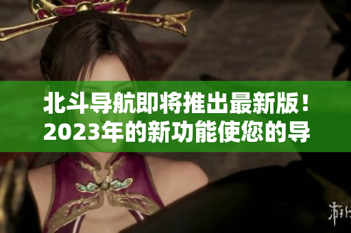 北斗导航即将推出最新版！2023年的新功能使您的导航更准确和可靠