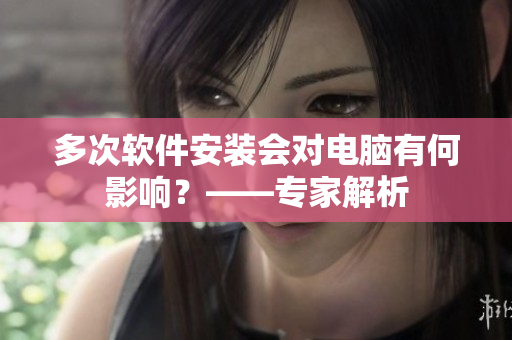 多次软件安装会对电脑有何影响？——专家解析