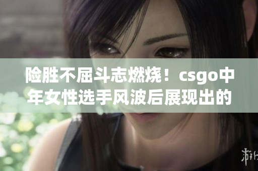 险胜不屈斗志燃烧！csgo中年女性选手风波后展现出的坚韧与决心
