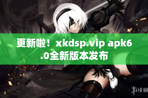 更新啦！xkdsp.vip apk6.0全新版本发布