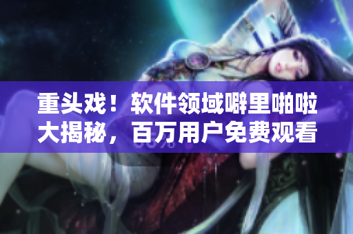 重头戏！软件领域噼里啪啦大揭秘，百万用户免费观看