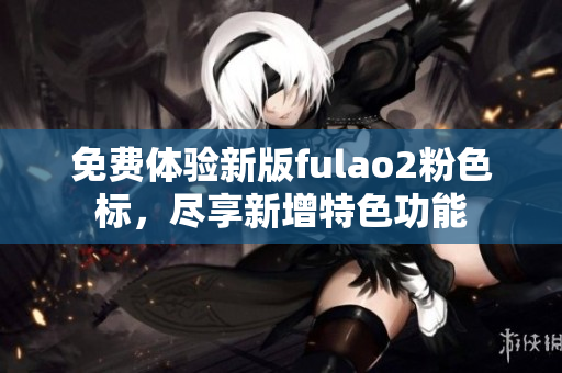 免费体验新版fulao2粉色标，尽享新增特色功能