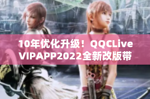 10年优化升级！QQCLiveVIPAPP2022全新改版带来无限可能