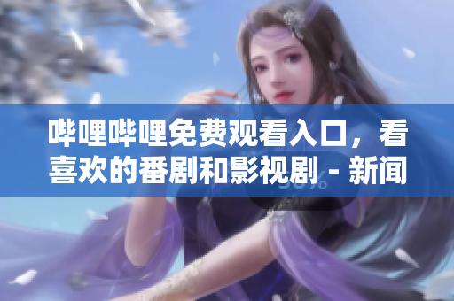 哔哩哔哩免费观看入口，看喜欢的番剧和影视剧 - 新闻推广稿