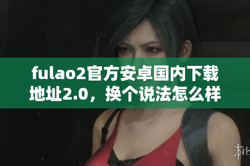 fulao2官方安卓国内下载地址2.0，换个说法怎么样？
