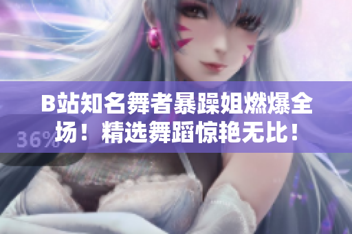 B站知名舞者暴躁姐燃爆全场！精选舞蹈惊艳无比！