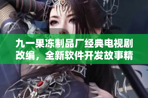 九一果冻制品厂经典电视剧改编，全新软件开发故事精彩上线