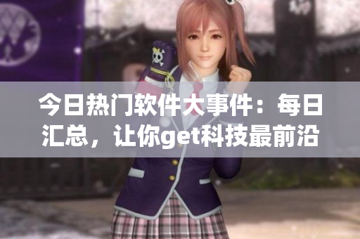 今日热门软件大事件：每日汇总，让你get科技最前沿！