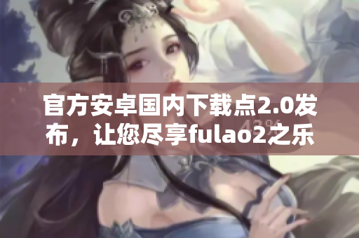 官方安卓国内下载点2.0发布，让您尽享fulao2之乐！
