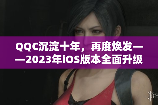 QQC沉淀十年，再度焕发——2023年iOS版本全面升级
