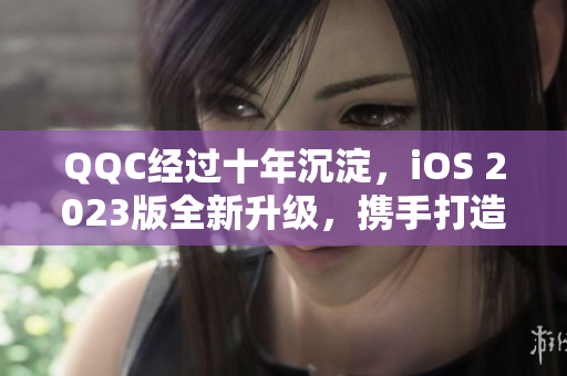 QQC经过十年沉淀，iOS 2023版全新升级，携手打造更强网络软件