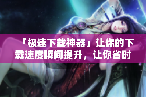 「极速下载神器」让你的下载速度瞬间提升，让你省时省力！